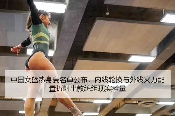 中国女篮热身赛名单公布，内线轮换与外线火力配置折射出教练组现实考量